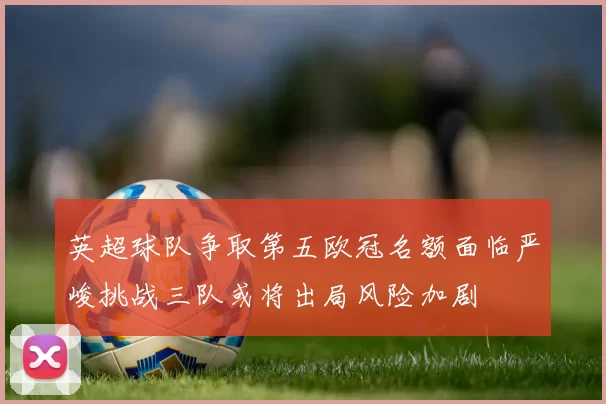 英超球队争取第五欧冠名额面临严峻挑战三队或将出局风险加剧
