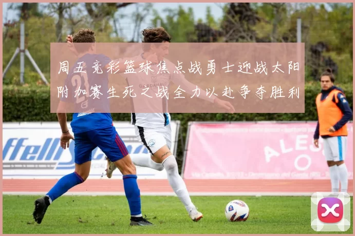 周五竞彩篮球焦点战勇士迎战太阳附加赛生死之战全力以赴争夺胜利