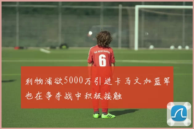 利物浦欲5000万引进卡马文加蓝军也在争夺战中积极接触