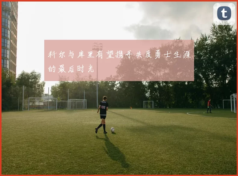 科尔与库里有望携手共度勇士生涯的最后时光