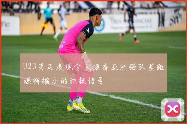 U23男足表现令人振奋亚洲强队差距逐渐缩小的积极信号