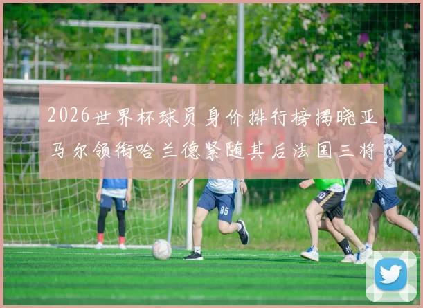 2026世界杯球员身价排行榜揭晓亚马尔领衔哈兰德紧随其后法国三将入围