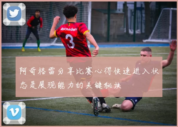 阿奇格雷分享比赛心得快速进入状态是展现能力的关键秘诀