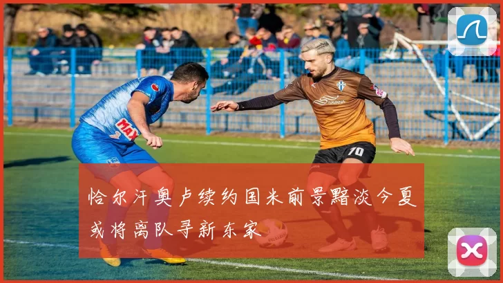 恰尔汗奥卢续约国米前景黯淡今夏或将离队寻新东家
