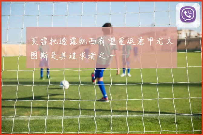 莫雷托透露凯西有望重返意甲尤文图斯是其追求者之一