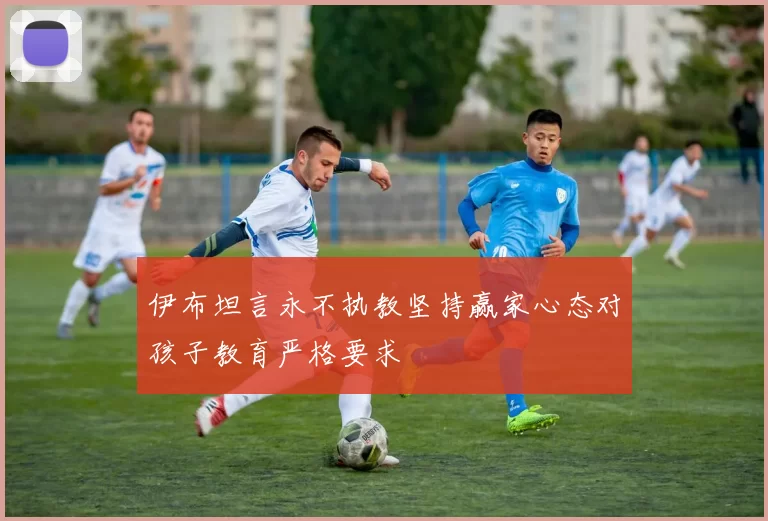 伊布坦言永不执教坚持赢家心态对孩子教育严格要求