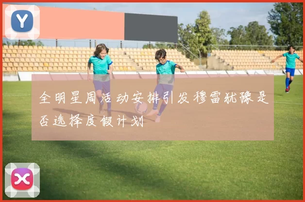 全明星周活动安排引发穆雷犹豫是否选择度假计划